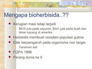 Mengapa bioherbisida..??
 Kerugian masi tetap terjadi
 $619 juta pada sayuran, $441 juta pada buah dan
lahan kacang di amerika
 Herbisida membuat resisiten populasi gulma
 Efek berpengaruh pada organisme non target
 Tanaman asli
 FQPA 1996
 Perang dunia ke II
 