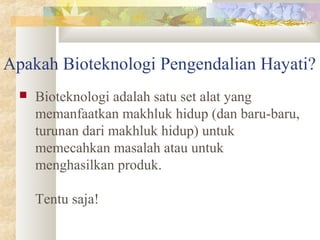 Apakah Bioteknologi Pengendalian Hayati?
 Bioteknologi adalah satu set alat yang
memanfaatkan makhluk hidup (dan baru-baru,
turunan dari makhluk hidup) untuk
memecahkan masalah atau untuk
menghasilkan produk.
Tentu saja!
 