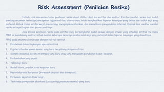 Risk Assessment (Penilaian Resiko)
Istilah risk assessment atau penilaian resiko dapat dilihat dari sisi entitas dan auditor. Entitas menilai resiko dari sudut
pandang ancaman terhadap pencapaian tujuan entitas; diantaranya, ialah menghasilkan laporan keuangan yang bebas dari salah saji yang
material. Untuk itulah entitas wajib merancang, mengimplementasikan, dan memelihara pengendalian internal. Dipihak lain, auditor menilai
resiko sebagai bagian dari proses auditnya.
Jika proses penilaian resiko pada entitas yang bersangkutan sudah sesuai dengan situasi yang dihadapi entitas itu, maka
PPRE ini mendukung auditor untuk menilai seberapa besarnya resiko salah saji yang material dalam laporan keuangan yang diauditnya.
PPRE pada umumnya berurusan dengan hal-hal berikut :
1. Perubahan dalam lingkungan operasi entitas.
2. Pejabat atau karyawan senior yang baru bergabung dengan entitas.
3. Sistem (misalnya sistem informasi) yang baru atau yang mengalami perubahan besar-besaran.
4. Pertumbuhan yang cepat.
5. Teknologi baru.
6. Model bisnis, produk, atau kegiatan baru.
7. Restrukturisasi korporasi (termasuk akuisisi dan disvestasi).
8. Perluasan kegiatan diluar negri.
9. Terbitnya pernyataan akuntansi (accounting pronouncements) yang baru.
 