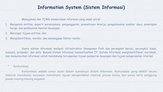 Information System (Sistem Informasi)
Manajemen dan TCWG memerlukan informasi yang andal untuk :
1. Mengelola entitas, seperti perencanaan, penganggaran, pemantauan kinerja, pengalokasian sumber daya, penetapan
harga, dan pembuatan laporan keuangan;
2. Mencapai tujuan entitas; dan
3. Mengidentifikasi, menilai, dan menanggapi faktor resiko.
Suatu sistem informasi meliputi infrastruktur (komponen fisik dan perangkat keras), perangkat lunak,
manusia, prosedur, dan data. Banyak sistem informasi memanfaatkan IT. Sistem informasi mengidentifikasi, merekam,
dan menyebarkan informasi untuk mendukung tercapainya tujuan pelaporan keuangan dan tujuan pengendalian internal.
 Komunikasi
Komunikasi adalah unsur kunci dalam suksesnya sistem informasi. Komunikasi yang efektif secara
internal, membantu karyawan memahami tujuan pengendalian internal, proses bisnis, dan peran serta tanggung
jawab masing-masing pegawai.
 