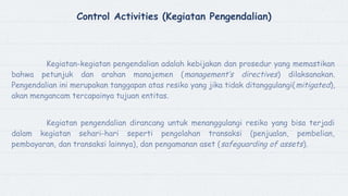 Control Activities (Kegiatan Pengendalian)
Kegiatan-kegiatan pengendalian adalah kebijakan dan prosedur yang memastikan
bahwa petunjuk dan arahan manajemen (management’s directives) dilaksanakan.
Pengendalian ini merupakan tanggapan atas resiko yang jika tidak ditanggulangi(mitigated),
akan mengancam tercapainya tujuan entitas.
Kegiatan pengendalian dirancang untuk menanggulangi resiko yang bisa terjadi
dalam kegiatan sehari-hari seperti pengolahan transaksi (penjualan, pembelian,
pembayaran, dan transaksi lainnya), dan pengamanan aset (safeguarding of assets).
 