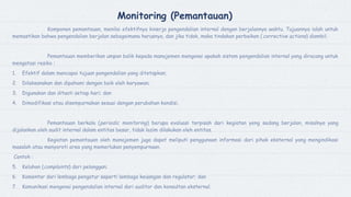 Monitoring (Pemantauan)
Komponen pemantauan, menilai efektifnya kinerja pengendalian internal dengan berjalannya waktu. Tujuannya ialah untuk
memastikan bahwa pengendalian berjalan sebagaimana harusnya, dan jika tidak, maka tindakan perbaikan (corrective actions) diambil.
Pemantauan memberikan umpan balik kepada manajemen mengenai apakah sistem pengendalian internal yang diracang untuk
mengatasi resiko :
1. Efektif dalam mencapai tujuan pengendalian yang ditetapkan;
2. Dilaksanakan dan dipahami dengan baik oleh karyawan;
3. Digunakan dan ditaati setiap hari; dan
4. Dimodifikasi atau disempurnakan sesuai dengan perubahan kondisi.
Pemantauan berkala (periodic monitoring) berupa evaluasi terpisah dari kegiatan yeng sedang berjalan, misalnya yang
dijalankan oleh audit internal dalam entitas besar, tidak lazim dilakukan oleh entitas.
Kegiatan pemantauan oleh manajemen juga dapat meliputi penggunaan informasi dari pihak eksternal yang mengindikasi
masalah atau menyoroti area yang memerlukan penyempurnaan.
Contoh :
5. Keluhan (complaints) dari pelanggan;
6. Komentar dari lembaga pengatur seperti lembaga keuangan dan regulator; dan
7. Komunikasi mengenai pengendalian internal dari auditor dan konsultan eksternal.
 