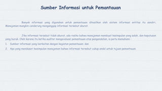 Sumber Informasi untuk Pemantauan
Banyak informasi yang digunakan untuk pemantauan dihasilkan oleh sistem informasi entitas itu sendiri.
Manajemen mungkin cenderung menganggap informasi tersebut akurat.
Jika informasi tersebut tidak akurat, ada resiko bahwa manajemen membuat kesimpulan yang salah, dan keputusan
yang buruk. Oleh karena itu ketika auditor mengevaluasi pemantauan atas pengendalian, ia perlu memahami :
1. Sumber informasi yang berkaitan dengan kegiatan pemantauan; dan
2. Apa yang mendasari kesimpulan manajemen bahwa informasi tersebut cukup andal untuk tujuan pemantauan.
 