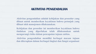 AKTIVITAS PENGENDALIAN
Aktivitas pengendalian adalah kebijakan dan prosedur yang
dibuat untuk memberikan keyakinan bahwa petunjuk yang
dibuat oleh manajemen dilaksanakan.
Kebijakan dan prosedur ini memberikan keyakinan bahwa
tindakan yang diperlukan telah dilaksanakan untuk
mengurangi risiko dalam pencapaian tujuan entitas.
Aktivitas pengendalian memiliki berbagai macam tujuan
dan diterapkan dalam berbagai tingkat dan fungsi organisasi
 