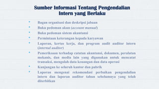 Sumber Informasi Tentang Pengendalian
Intern yang Berlaku
 Bagan organisasi dan deskripsi jabaan
 Buku pedoman akun (account manual)
 Buku pedoman sistem akuntansi
 Permintaan keterangan kepada karyawan
 Laporan, kertas kerja, dan program audit auditor intern
(internal auditor)
 Pemeriksaan terhadap catatan akuntansi, dokumen, peralatan
mekanis, dan media lain yang digunakan untuk mencatat
transaksi, mengolah data keuangan dan data operasi
 Kunjungan ke seluruh kantor dan pabrik
 Laporan mengenai rekomendasi perbaikan pengendalian
intern dan laporan auditor tahun sebelumnya yang telah
diterbitkan
 
