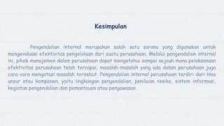 Kesimpulan
Pengendalian internal merupakan salah satu sarana yang digunakan untuk
mengevaluasi efektivitas pengelolaan dari suatu perusahaan. Melalui pengendalian internal
ini, pihak manajemen dalam perusahaan dapat mengetahui sampai sejauh mana pelaksanaan
efektivitas perusahaan telah tercapai, masalah-masalah yang ada dalam perusahaan juga
cara-cara mengatasi masalah tersebut. Pengendalian internal perusahaan terdiri dari lima
unsur atau komponen, yaitu lingkungan pengendalian, penilaian resiko, sistem informasi,
kegiatan pengendalian dan pemantauan atau pengawasan.
 