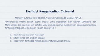 Definisi Pengendalian Internal
Menurut Standar Profesional Akuntan Publik pada SA319. Per 06 :
Pengendalian intern adalah suatu proses yang dijalankan oleh Dewan Komisaris dan
Manajemen, dan personil lain entitas yang didesain untuk memberikan keyakinan memadai
tentang pencapaian 3 golongan tujuan berikut ini :
a. Keandalan pelaporan keuangan
b. Efektivitas dan efisien operasi
c. Kepatuhan terhadap hukum dan peraturan yang berlaku.
 