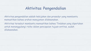 3
Aktivitas Pengendalian
Aktivitas pengendalian adalah kebijakan dan prosedur yang membantu
memastikan bahwa arahan manajemen dilaksanakan.
Aktivitas tersebut membantu memastikan bahwa Tindakan yang diperlukan
untuk menanggulangi risiko dalam pencapaian tujuan entitas, sudah
dilaksanakan.
 