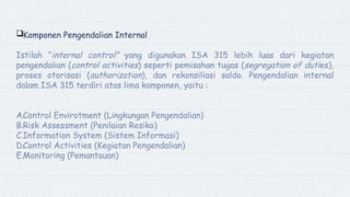Komponen Pengendalian Internal
Istilah “internal control” yang digunakan ISA 315 lebih luas dari kegiatan
pengendalian (control activities) seperti pemisahan tugas (segregation of duties),
proses otorisasi (authorization), dan rekonsiliasi saldo. Pengendalian internal
dalam ISA 315 terdiri atas lima komponen, yaitu :
A.Control Envirotment (Lingkungan Pengendalian)
B.Risk Assessment (Penilaian Resiko)
C.Information System (Sistem Informasi)
D.Control Activities (Kegiatan Pengendalian)
E.Monitoring (Pemantauan)
 