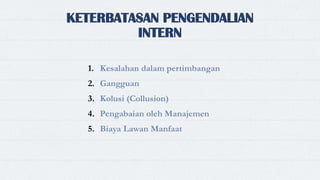 KETERBATASAN PENGENDALIAN
INTERN
1. Kesalahan dalam pertimbangan
2. Gangguan
3. Kolusi (Collusion)
4. Pengabaian oleh Manajemen
5. Biaya Lawan Manfaat
 