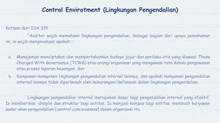 Control Envirotment (Lingkungan Pengendalian)
Kutipan dari ISA 315
“Auditor wajib memahami lingkungan pengendalian. Sebagai bagian dari upaya pemahaman
ini, ia wajib mengevaluasi apakah :
a. Manajemen menciptakan dan mempertahankan budaya jujur dan perilaku etis yang diawasi Those
Charged With Governance (TCWG) atau orang/organisasi yang mengawasi tata Kelola pengawasan
atau proses laporan keuangan, dan
b. Komponen-komponen lingkungan pengendalian internal lainnya, dan apakah komponen pengandalian
internal lainnya tidak diperlemah oleh kekurangan/defisiensi dalam lingkungan pengendalian.
Lingkungan pengendalian internal merupakan dasar bagi pengendalian internal yang efektif.
Ia memberikan disiplin dan struktur bagi entitas. Ia menjadi kompas bagi entitas, membuat karyawan
sadar akan pengendalian (control conciousness) dalam organisasi itu.
 