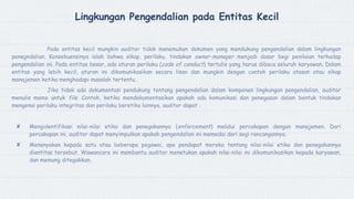 Lingkungan Pengendalian pada Entitas Kecil
Pada entitas kecil mungkin auditor tidak menemukan dokumen yang mendukung pengendalian dalam lingkungan
penegndalian. Konsekuensinya ialah bahwa sikap, perilaku, tindakan owner-manager menjadi dasar begi penilaian terhadap
pengendalian ini. Pada entitas besar, ada aturan perilaku (code of conduct) tertulis yang harus dibaca seluruh karyawan. Dalam
entitas yang lebih kecil, aturan ini dikomunikasikan secara lisan dan mungkin dengan contoh perilaku atasan atau sikap
manajemen ketika menghadapi masalah tertentu.
Jika tidak ada dokumentasi pendukung tentang pengendalian dalam komponen lingkungan pengendalian, auditor
menulis memo untuk file. Contoh, ketika mendokumentasikan apakah ada komunikasi dan penegasan dalam bentuk tindakan
mengenai perilaku integritas dan perilaku beretika lainnya, auditor dapat :
✘ Mengidentifikasi nilai-nilai etika dan penegakannya (enforcement) melalui percakapan dengan manajemen. Dari
percakapan ini, auditor dapat menyimpulkan apakah pengendalian ini memedai dari segi rancangannya.
✘ Menanyakan kepada satu atau beberapa pegawai, apa pendapat mereka tentang nilai-nilai etika dan penegakannya
dientitas tersebut. Wawancara ini membantu auditor menetukan apakah nilai-nilai ini dikomunikasikan kepada karyawan,
dan memang ditegakkan.
 
