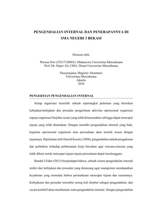 PENGENDALIAN INTERNAL DAN PENERAPANNYA DI
SMA NEGERI 3 BEKASI
Disusun oleh:
Wawan Dwi (55517120062). Mahasiswa Universitas Mercubuana
Prof. Dr. Hapzi Ali, CMA. Dosen Universitas Mercubuana
Pascasarjana, Magister Akuntansi
Universitas Mercubuana
Jakarta
2018
PENGERTIAN PENGENDALIAN INTERNAL
Setiap organisasi memiliki sebuah seperangkat pedoman yang berisikan
kebijakan-kebijakan dan prosedur pengelolaan aktivitas operasional organisasi
supaya organisasi berjalan sesuai yang telah direncanakan sehingga dapat mencapai
tujuan yang telah ditentukan. Dengan memliki pengendalian internal yang baik,
kegiatan operasional organisasi atau perusahaan akan terarah sesuai dengan
tujuannya. Dijelaskan oleh Harold Koontz (2008), pengendalian adalah pengukuran
dan perbaikan terhadap pelaksanaan kerja bawahan agar rencana-rencana yang
telah dibuat untuk mencapai tujuan tujuan perusahaan dapat terselenggara.
Randal J Elder (2013) berpendapat bahwa, sebuah sistem pengendalian internal
terdiri dari kebijakan dan prosedur yang dirancang agar manajemen mendapatkan
keyakinan yang memadai bahwa perusahaaan mencapai tujuan dan sasarannya.
Kebijakann dan prosedur teresebut sering kali disebut sebagai pengendalian, dan
secara kolektif akan membentuk suatu pengendalian internal. Dengan pengendalian
 