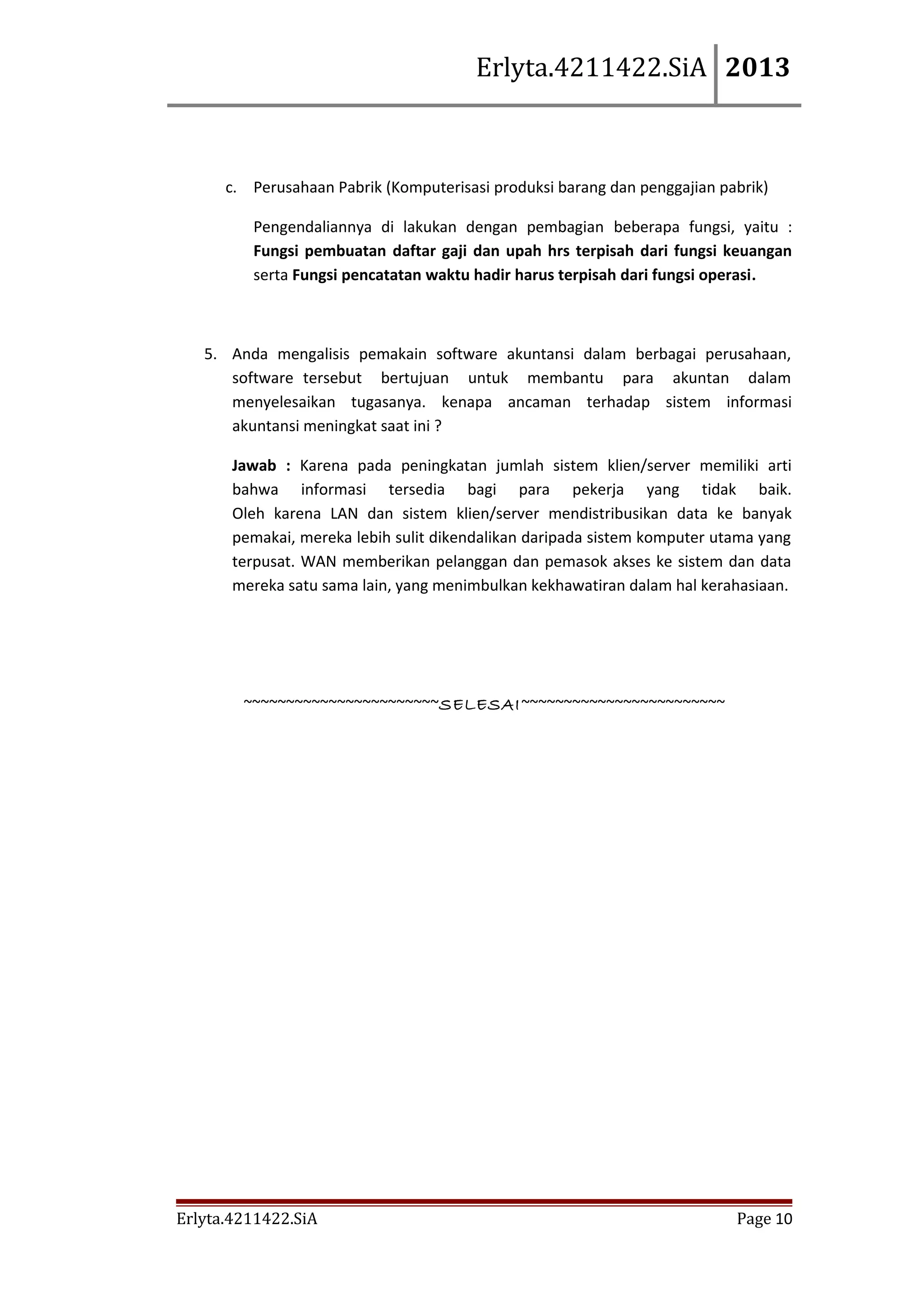 Erlyta.4211422.SiA 2013

c. Perusahaan Pabrik (Komputerisasi produksi barang dan penggajian pabrik)
Pengendaliannya di lakukan dengan pembagian beberapa fungsi, yaitu :
Fungsi pembuatan daftar gaji dan upah hrs terpisah dari fungsi keuangan
serta Fungsi pencatatan waktu hadir harus terpisah dari fungsi operasi.

5. Anda mengalisis pemakain software akuntansi dalam berbagai perusahaan,
software tersebut bertujuan untuk membantu para akuntan dalam
menyelesaikan tugasanya. kenapa ancaman terhadap sistem informasi
akuntansi meningkat saat ini ?
Jawab : Karena pada peningkatan jumlah sistem klien/server memiliki arti
bahwa informasi tersedia bagi para pekerja yang tidak baik.
Oleh karena LAN dan sistem klien/server mendistribusikan data ke banyak
pemakai, mereka lebih sulit dikendalikan daripada sistem komputer utama yang
terpusat. WAN memberikan pelanggan dan pemasok akses ke sistem dan data
mereka satu sama lain, yang menimbulkan kekhawatiran dalam hal kerahasiaan.

~~~~~~~~~~~~~~~~~~~~~~~SELESAI ~~~~~~~~~~~~~~~~~~~~~~~~

Erlyta.4211422.SiA

Page 10

 