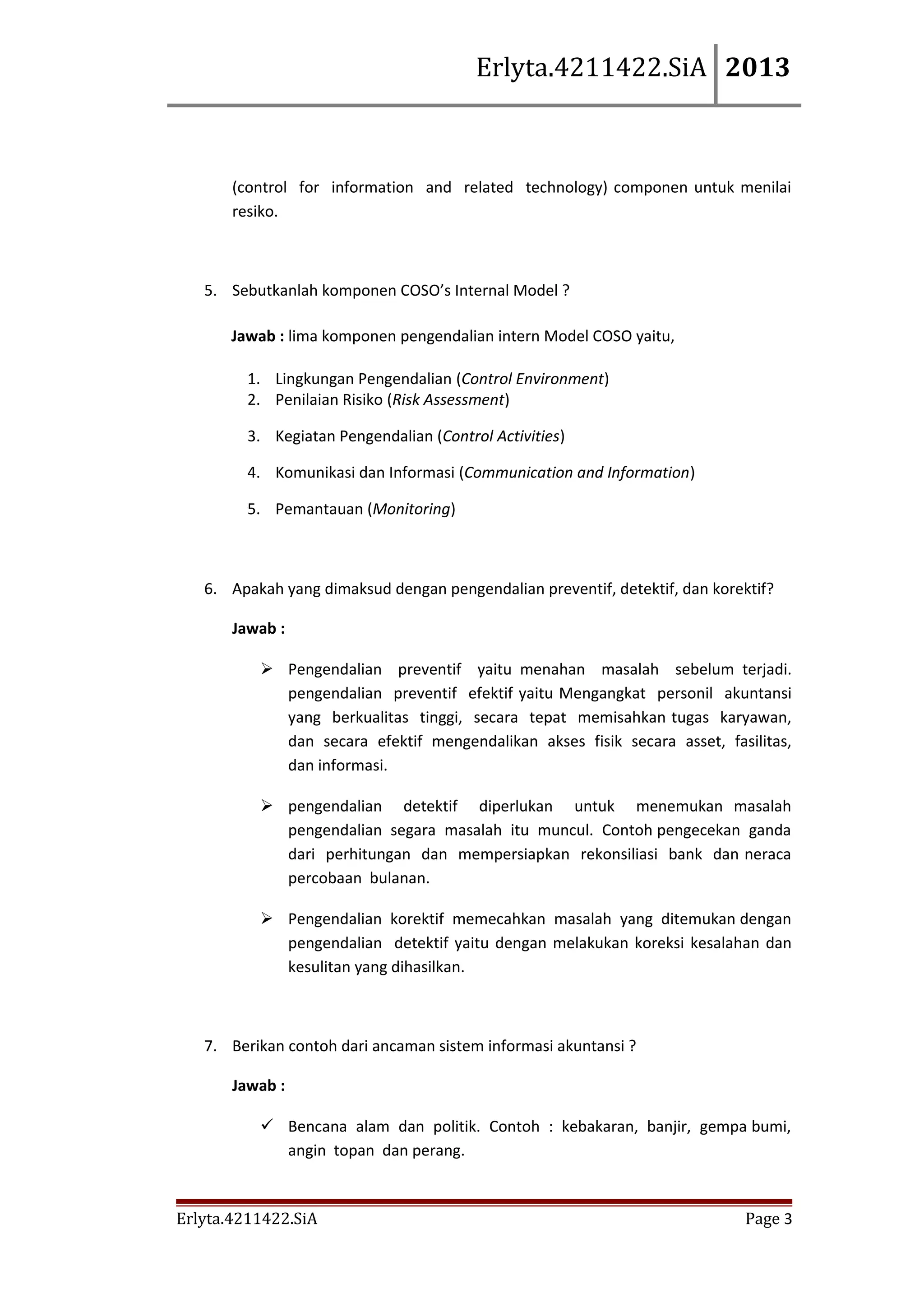 Erlyta.4211422.SiA 2013

(control for information and related technology) componen untuk menilai
resiko.

5. Sebutkanlah komponen COSO’s Internal Model ?
Jawab : lima komponen pengendalian intern Model COSO yaitu,
1. Lingkungan Pengendalian (Control Environment)
2. Penilaian Risiko (Risk Assessment)
3. Kegiatan Pengendalian (Control Activities)
4. Komunikasi dan Informasi (Communication and Information)
5. Pemantauan (Monitoring)

6. Apakah yang dimaksud dengan pengendalian preventif, detektif, dan korektif?
Jawab :
 Pengendalian preventif yaitu menahan masalah sebelum terjadi.
pengendalian preventif efektif yaitu Mengangkat personil akuntansi
yang berkualitas tinggi, secara tepat memisahkan tugas karyawan,
dan secara efektif mengendalikan akses fisik secara asset, fasilitas,
dan informasi.
 pengendalian detektif diperlukan untuk menemukan masalah
pengendalian segara masalah itu muncul. Contoh pengecekan ganda
dari perhitungan dan mempersiapkan rekonsiliasi bank dan neraca
percobaan bulanan.
 Pengendalian korektif memecahkan masalah yang ditemukan dengan
pengendalian detektif yaitu dengan melakukan koreksi kesalahan dan
kesulitan yang dihasilkan.

7. Berikan contoh dari ancaman sistem informasi akuntansi ?
Jawab :
 Bencana alam dan politik. Contoh : kebakaran, banjir, gempa bumi,
angin topan dan perang.

Erlyta.4211422.SiA

Page 3

 