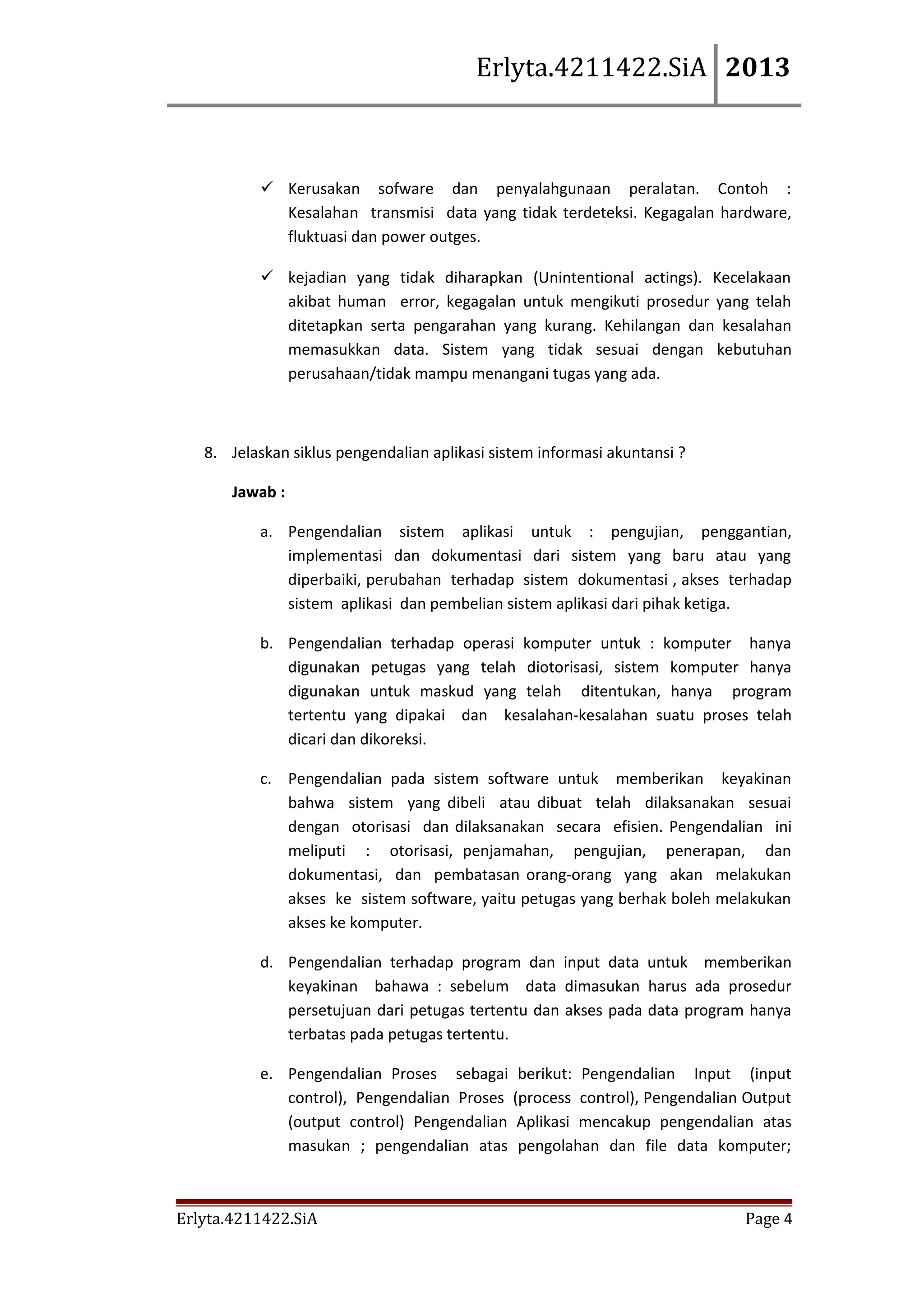 Erlyta.4211422.SiA 2013

 Kerusakan sofware dan penyalahgunaan peralatan. Contoh :
Kesalahan transmisi data yang tidak terdeteksi. Kegagalan hardware,
fluktuasi dan power outges.
 kejadian yang tidak diharapkan (Unintentional actings). Kecelakaan
akibat human error, kegagalan untuk mengikuti prosedur yang telah
ditetapkan serta pengarahan yang kurang. Kehilangan dan kesalahan
memasukkan data. Sistem yang tidak sesuai dengan kebutuhan
perusahaan/tidak mampu menangani tugas yang ada.

8. Jelaskan siklus pengendalian aplikasi sistem informasi akuntansi ?
Jawab :
a. Pengendalian sistem aplikasi untuk : pengujian, penggantian,
implementasi dan dokumentasi dari sistem yang baru atau yang
diperbaiki, perubahan terhadap sistem dokumentasi , akses terhadap
sistem aplikasi dan pembelian sistem aplikasi dari pihak ketiga.
b. Pengendalian terhadap operasi komputer untuk : komputer hanya
digunakan petugas yang telah diotorisasi, sistem komputer hanya
digunakan untuk maskud yang telah ditentukan, hanya program
tertentu yang dipakai dan kesalahan-kesalahan suatu proses telah
dicari dan dikoreksi.
c. Pengendalian pada sistem software untuk memberikan keyakinan
bahwa sistem yang dibeli atau dibuat telah dilaksanakan sesuai
dengan otorisasi dan dilaksanakan secara efisien. Pengendalian ini
meliputi : otorisasi, penjamahan, pengujian, penerapan, dan
dokumentasi, dan pembatasan orang-orang yang akan melakukan
akses ke sistem software, yaitu petugas yang berhak boleh melakukan
akses ke komputer.
d. Pengendalian terhadap program dan input data untuk memberikan
keyakinan bahawa : sebelum data dimasukan harus ada prosedur
persetujuan dari petugas tertentu dan akses pada data program hanya
terbatas pada petugas tertentu.
e. Pengendalian Proses sebagai berikut: Pengendalian Input (input
control), Pengendalian Proses (process control), Pengendalian Output
(output control) Pengendalian Aplikasi mencakup pengendalian atas
masukan ; pengendalian atas pengolahan dan file data komputer;

Erlyta.4211422.SiA

Page 4

 