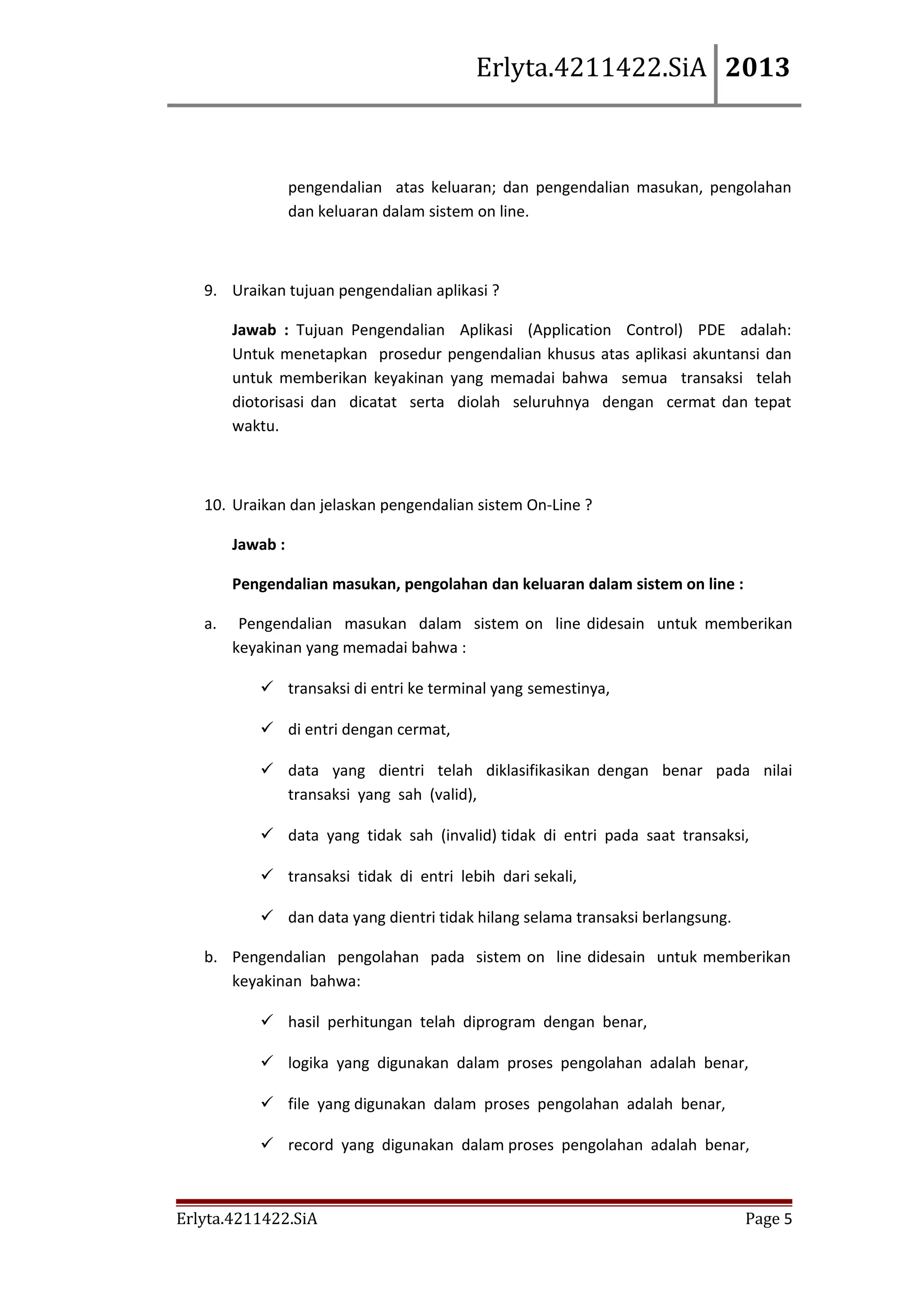 Erlyta.4211422.SiA 2013

pengendalian atas keluaran; dan pengendalian masukan, pengolahan
dan keluaran dalam sistem on line.

9. Uraikan tujuan pengendalian aplikasi ?
Jawab : Tujuan Pengendalian Aplikasi (Application Control) PDE adalah:
Untuk menetapkan prosedur pengendalian khusus atas aplikasi akuntansi dan
untuk memberikan keyakinan yang memadai bahwa semua transaksi telah
diotorisasi dan dicatat serta diolah seluruhnya dengan cermat dan tepat
waktu.

10. Uraikan dan jelaskan pengendalian sistem On-Line ?
Jawab :
Pengendalian masukan, pengolahan dan keluaran dalam sistem on line :
a.

Pengendalian masukan dalam sistem on line didesain untuk memberikan
keyakinan yang memadai bahwa :
 transaksi di entri ke terminal yang semestinya,
 di entri dengan cermat,
 data yang dientri telah diklasifikasikan dengan benar pada nilai
transaksi yang sah (valid),
 data yang tidak sah (invalid) tidak di entri pada saat transaksi,
 transaksi tidak di entri lebih dari sekali,
 dan data yang dientri tidak hilang selama transaksi berlangsung.

b. Pengendalian pengolahan pada sistem on line didesain untuk memberikan
keyakinan bahwa:
 hasil perhitungan telah diprogram dengan benar,
 logika yang digunakan dalam proses pengolahan adalah benar,
 file yang digunakan dalam proses pengolahan adalah benar,
 record yang digunakan dalam proses pengolahan adalah benar,

Erlyta.4211422.SiA

Page 5

 