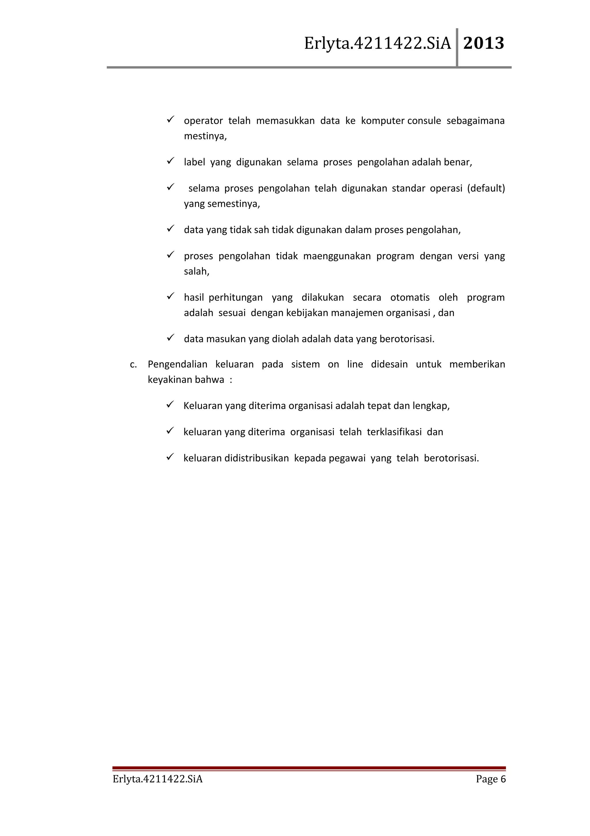 Erlyta.4211422.SiA 2013

 operator telah memasukkan data ke komputer consule sebagaimana
mestinya,
 label yang digunakan selama proses pengolahan adalah benar,


selama proses pengolahan telah digunakan standar operasi (default)
yang semestinya,

 data yang tidak sah tidak digunakan dalam proses pengolahan,
 proses pengolahan tidak maenggunakan program dengan versi yang
salah,
 hasil perhitungan yang dilakukan secara otomatis oleh program
adalah sesuai dengan kebijakan manajemen organisasi , dan
 data masukan yang diolah adalah data yang berotorisasi.
c. Pengendalian keluaran pada sistem on line didesain untuk memberikan
keyakinan bahwa :
 Keluaran yang diterima organisasi adalah tepat dan lengkap,
 keluaran yang diterima organisasi telah terklasifikasi dan
 keluaran didistribusikan kepada pegawai yang telah berotorisasi.

Erlyta.4211422.SiA

Page 6

 