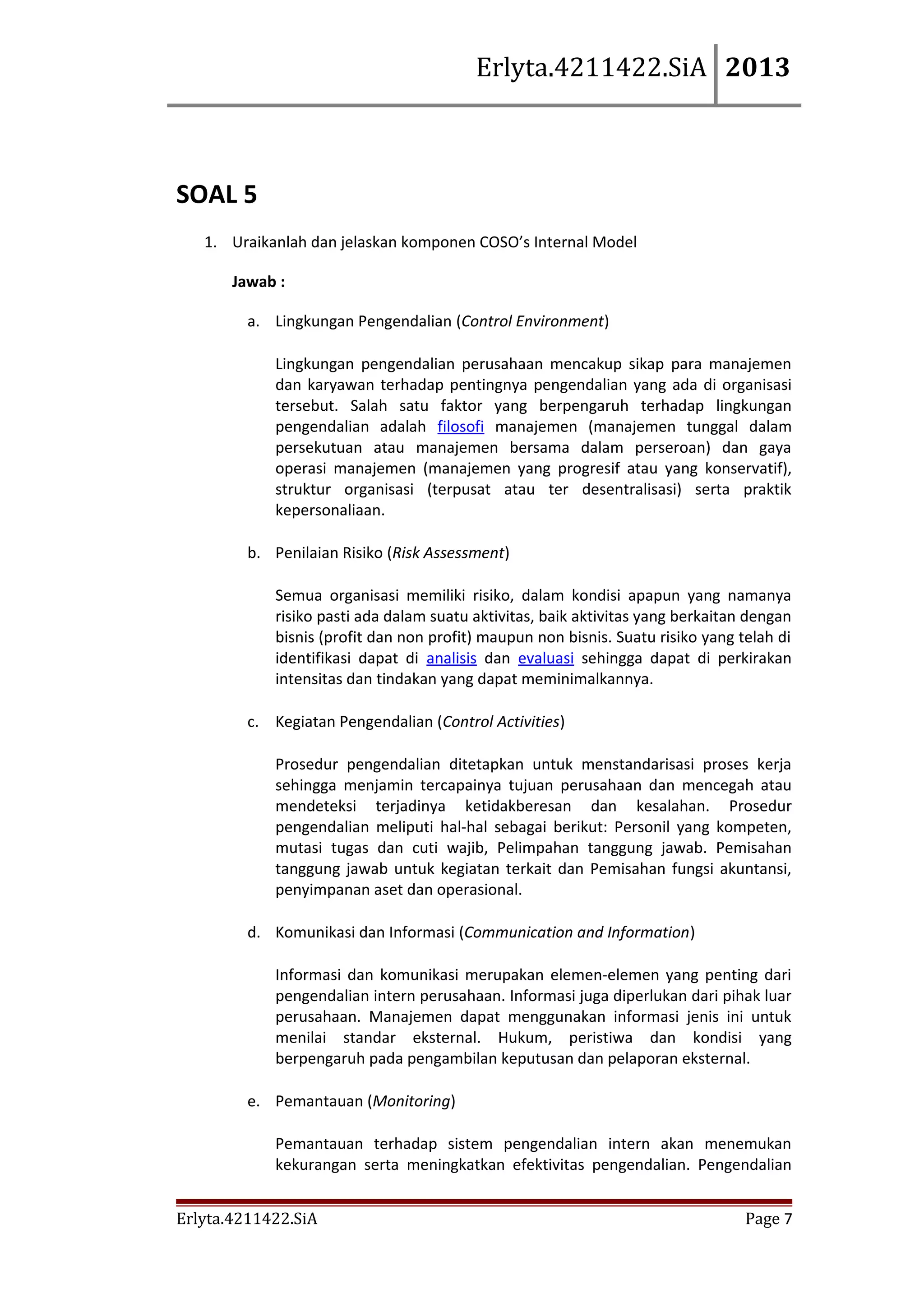 Erlyta.4211422.SiA 2013

SOAL 5
1. Uraikanlah dan jelaskan komponen COSO’s Internal Model
Jawab :
a. Lingkungan Pengendalian (Control Environment)
Lingkungan pengendalian perusahaan mencakup sikap para manajemen
dan karyawan terhadap pentingnya pengendalian yang ada di organisasi
tersebut. Salah satu faktor yang berpengaruh terhadap lingkungan
pengendalian adalah filosofi manajemen (manajemen tunggal dalam
persekutuan atau manajemen bersama dalam perseroan) dan gaya
operasi manajemen (manajemen yang progresif atau yang konservatif),
struktur organisasi (terpusat atau ter desentralisasi) serta praktik
kepersonaliaan.
b. Penilaian Risiko (Risk Assessment)
Semua organisasi memiliki risiko, dalam kondisi apapun yang namanya
risiko pasti ada dalam suatu aktivitas, baik aktivitas yang berkaitan dengan
bisnis (profit dan non profit) maupun non bisnis. Suatu risiko yang telah di
identifikasi dapat di analisis dan evaluasi sehingga dapat di perkirakan
intensitas dan tindakan yang dapat meminimalkannya.
c. Kegiatan Pengendalian (Control Activities)
Prosedur pengendalian ditetapkan untuk menstandarisasi proses kerja
sehingga menjamin tercapainya tujuan perusahaan dan mencegah atau
mendeteksi terjadinya ketidakberesan dan kesalahan. Prosedur
pengendalian meliputi hal-hal sebagai berikut: Personil yang kompeten,
mutasi tugas dan cuti wajib, Pelimpahan tanggung jawab. Pemisahan
tanggung jawab untuk kegiatan terkait dan Pemisahan fungsi akuntansi,
penyimpanan aset dan operasional.
d. Komunikasi dan Informasi (Communication and Information)
Informasi dan komunikasi merupakan elemen-elemen yang penting dari
pengendalian intern perusahaan. Informasi juga diperlukan dari pihak luar
perusahaan. Manajemen dapat menggunakan informasi jenis ini untuk
menilai standar eksternal. Hukum, peristiwa dan kondisi yang
berpengaruh pada pengambilan keputusan dan pelaporan eksternal.
e. Pemantauan (Monitoring)
Pemantauan terhadap sistem pengendalian intern akan menemukan
kekurangan serta meningkatkan efektivitas pengendalian. Pengendalian
Erlyta.4211422.SiA

Page 7

 