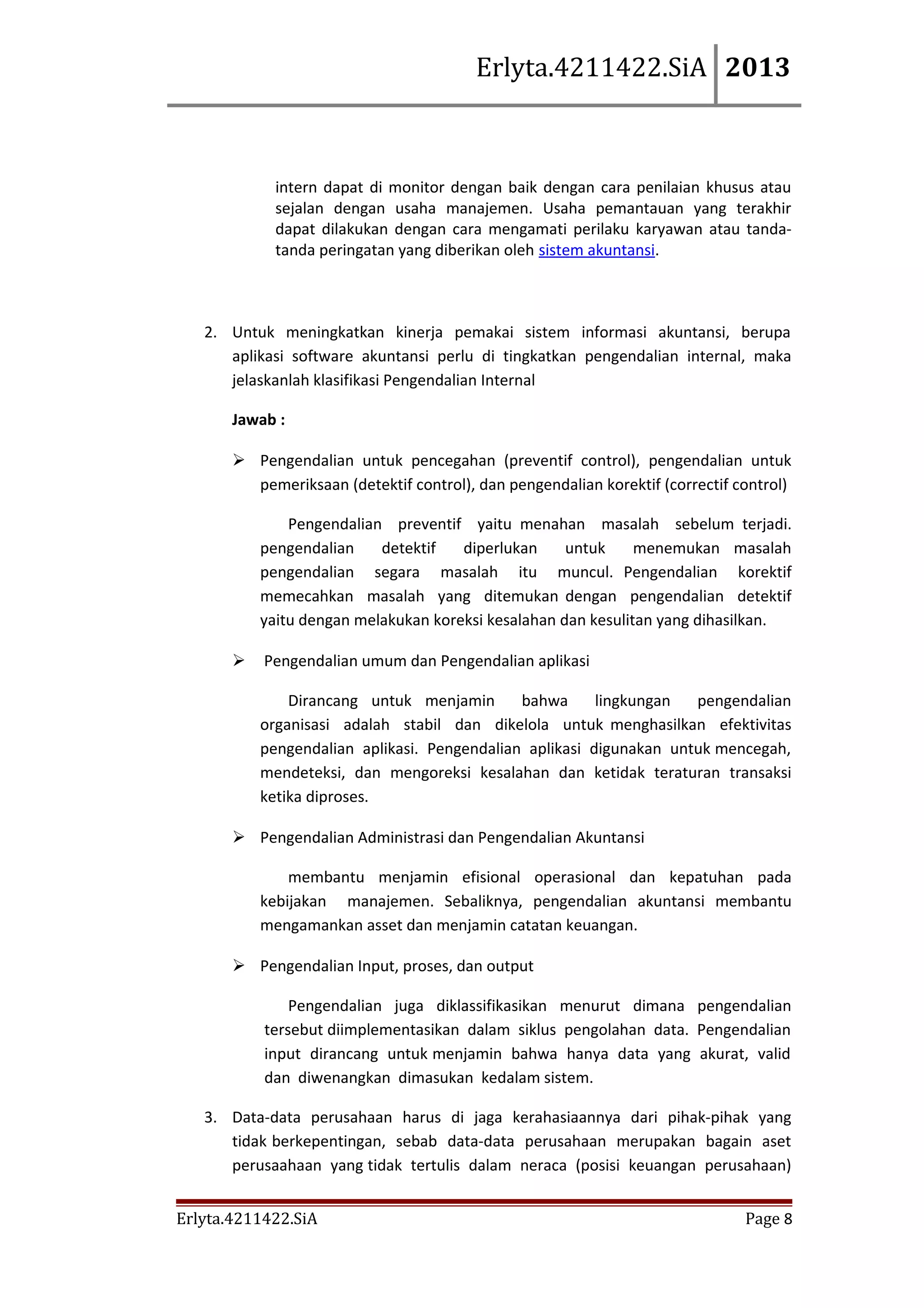 Erlyta.4211422.SiA 2013

intern dapat di monitor dengan baik dengan cara penilaian khusus atau
sejalan dengan usaha manajemen. Usaha pemantauan yang terakhir
dapat dilakukan dengan cara mengamati perilaku karyawan atau tandatanda peringatan yang diberikan oleh sistem akuntansi.

2. Untuk meningkatkan kinerja pemakai sistem informasi akuntansi, berupa
aplikasi software akuntansi perlu di tingkatkan pengendalian internal, maka
jelaskanlah klasifikasi Pengendalian Internal
Jawab :
 Pengendalian untuk pencegahan (preventif control), pengendalian untuk
pemeriksaan (detektif control), dan pengendalian korektif (correctif control)
Pengendalian preventif yaitu menahan masalah sebelum terjadi.
pengendalian
detektif
diperlukan
untuk
menemukan masalah
pengendalian segara masalah itu muncul. Pengendalian korektif
memecahkan masalah yang ditemukan dengan pengendalian detektif
yaitu dengan melakukan koreksi kesalahan dan kesulitan yang dihasilkan.


Pengendalian umum dan Pengendalian aplikasi
Dirancang untuk menjamin
bahwa
lingkungan
pengendalian
organisasi adalah stabil dan dikelola untuk menghasilkan efektivitas
pengendalian aplikasi. Pengendalian aplikasi digunakan untuk mencegah,
mendeteksi, dan mengoreksi kesalahan dan ketidak teraturan transaksi
ketika diproses.

 Pengendalian Administrasi dan Pengendalian Akuntansi
membantu menjamin efisional operasional dan kepatuhan pada
kebijakan manajemen. Sebaliknya, pengendalian akuntansi membantu
mengamankan asset dan menjamin catatan keuangan.
 Pengendalian Input, proses, dan output
Pengendalian juga diklassifikasikan menurut dimana pengendalian
tersebut diimplementasikan dalam siklus pengolahan data. Pengendalian
input dirancang untuk menjamin bahwa hanya data yang akurat, valid
dan diwenangkan dimasukan kedalam sistem.
3. Data-data perusahaan harus di jaga kerahasiaannya dari pihak-pihak yang
tidak berkepentingan, sebab data-data perusahaan merupakan bagain aset
perusaahaan yang tidak tertulis dalam neraca (posisi keuangan perusahaan)
Erlyta.4211422.SiA

Page 8

 