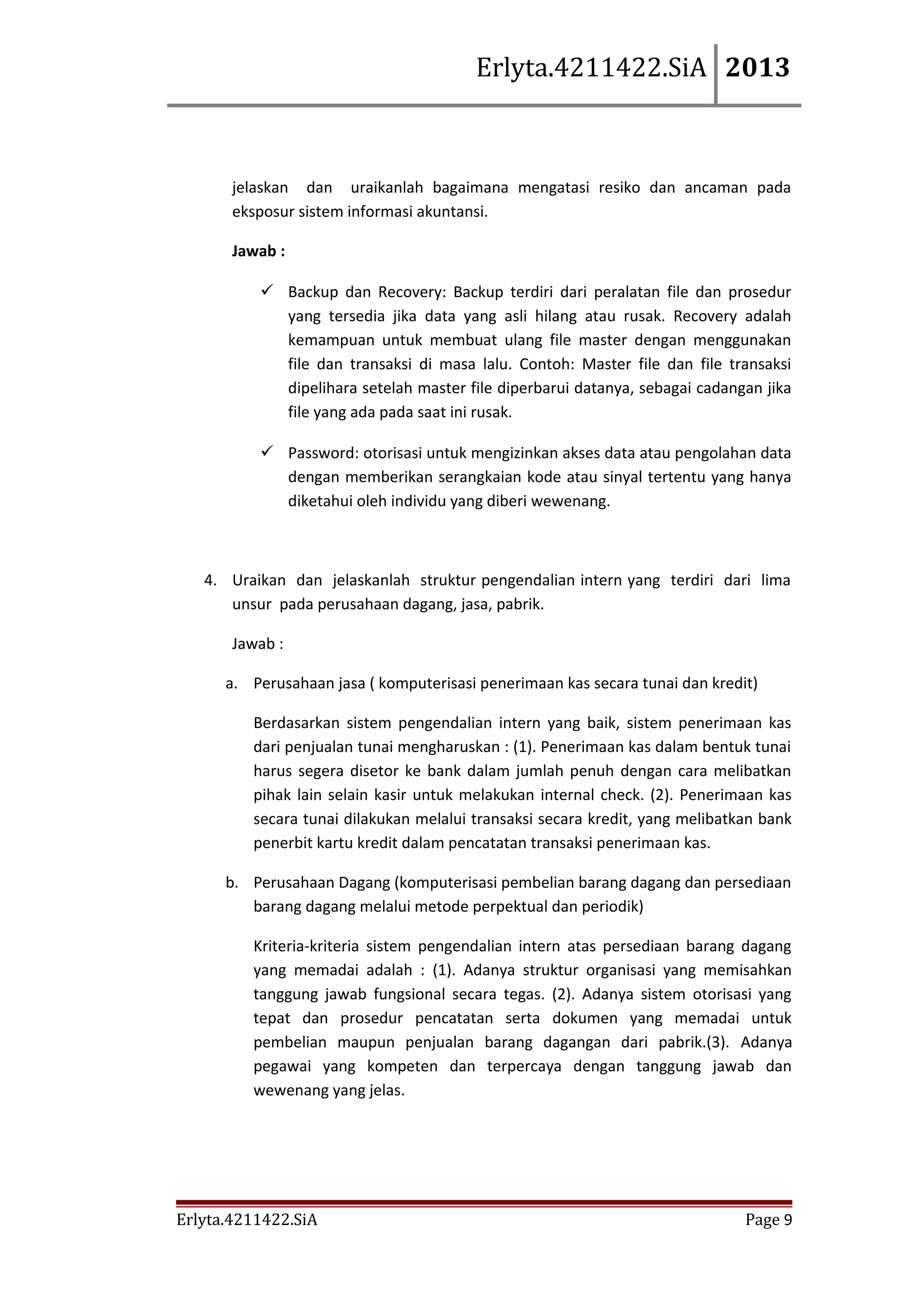 Erlyta.4211422.SiA 2013

jelaskan dan uraikanlah bagaimana mengatasi resiko dan ancaman pada
eksposur sistem informasi akuntansi.
Jawab :
 Backup dan Recovery: Backup terdiri dari peralatan file dan prosedur
yang tersedia jika data yang asli hilang atau rusak. Recovery adalah
kemampuan untuk membuat ulang file master dengan menggunakan
file dan transaksi di masa lalu. Contoh: Master file dan file transaksi
dipelihara setelah master file diperbarui datanya, sebagai cadangan jika
file yang ada pada saat ini rusak.
 Password: otorisasi untuk mengizinkan akses data atau pengolahan data
dengan memberikan serangkaian kode atau sinyal tertentu yang hanya
diketahui oleh individu yang diberi wewenang.

4. Uraikan dan jelaskanlah struktur pengendalian intern yang terdiri dari lima
unsur pada perusahaan dagang, jasa, pabrik.
Jawab :
a. Perusahaan jasa ( komputerisasi penerimaan kas secara tunai dan kredit)
Berdasarkan sistem pengendalian intern yang baik, sistem penerimaan kas
dari penjualan tunai mengharuskan : (1). Penerimaan kas dalam bentuk tunai
harus segera disetor ke bank dalam jumlah penuh dengan cara melibatkan
pihak lain selain kasir untuk melakukan internal check. (2). Penerimaan kas
secara tunai dilakukan melalui transaksi secara kredit, yang melibatkan bank
penerbit kartu kredit dalam pencatatan transaksi penerimaan kas.
b. Perusahaan Dagang (komputerisasi pembelian barang dagang dan persediaan
barang dagang melalui metode perpektual dan periodik)
Kriteria-kriteria sistem pengendalian intern atas persediaan barang dagang
yang memadai adalah : (1). Adanya struktur organisasi yang memisahkan
tanggung jawab fungsional secara tegas. (2). Adanya sistem otorisasi yang
tepat dan prosedur pencatatan serta dokumen yang memadai untuk
pembelian maupun penjualan barang dagangan dari pabrik.(3). Adanya
pegawai yang kompeten dan terpercaya dengan tanggung jawab dan
wewenang yang jelas.

Erlyta.4211422.SiA

Page 9

 