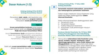 Dasar Hukum (1/2)
Penyediaan obat, vaksin, alat kesehatan dan
suplemen kesehatan program nasional
merupakan urusan pemerintah pusat
Undang-Undang RI No 23/2014
tentang Pemerintahan Daerah
Pemerintah menjamin ketersediaan, pemerataan
dan keterjangkauan perbekalan kesehatan
Dalam rangka melakukan Upaya Kesehatan yang
efektif dan efisien diselenggarakan Sistem
Informasi Kesehatan
Sistem Informasi Kesehatan diselenggarakan oleh:
a. Pemerintah Pusat
b. Pemerintah Daerah
c. Fasilitas Pelayanan Kesehatan
d. Masyarakat, baik perseorangan maupun
kelompok
Undang-Undang RI No. 17 Tahun 2023
tentang Kesehatan
Urusan pemerintahan konkuren yang menjadi
kewenangan Daerah terdiri atas Urusan Pemerintahan
Wajib dan Urusan Pemerintahan Pilihan
Pasal 11
Urusan Pemerintahan Wajib sebagaimana dimaksud
terdiri atas Urusan Pemerintahan yang berkaitan
dengan Pelayanan Dasar dan Urusan
Pemerintahan yang tidak berkaitan dengan
Pelayanan Dasar
Peraturan Menteri Kesehatan No 18 Tahun 2022
Tentang Penyelenggaraan Satu Data Bidang
Kesehatan Melalui Sistem Informasi Kesehatan
Mewujudkan ketersediaan Data Kesehatan yang
akurat, mutakhir, terpadu, terintegrasi, dapat
dipertanggungjawabkan, serta mudah diakses dan
dibagipakaikan oleh Pengguna Data baik dalam
pengolahannya menggunakan sistem elektronik atau
nonelektronik, sehingga dapat dijadikan dasar
perencanaan, pelaksanaan, evaluasi, dan
pengendalian pembangunan kesehatan
Pasal 12
Salah satu urusan pemerintahan wajib yang berkaitan
dengan pelayanan dasar adalah kesehatan
 