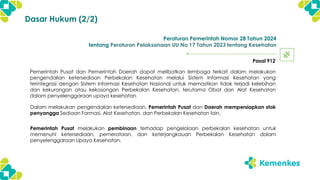 Peraturan Pemerintah Nomor 28 Tahun 2024
tentang Peraturan Pelaksanaan UU No 17 Tahun 2023 tentang Kesehatan
Pasal 912
Dalam melakukan pengendalian ketersediaan, Pemerintah Pusat dan Daerah mempersiapkan stok
penyangga Sediaan Farmasi, Alat Kesehatan, dan Perbekalan Kesehatan lain.
Pemerintah Pusat dan Pemerintah Daerah dapat melibatkan lembaga terkait dalam melakukan
pengendalian ketersediaan Perbekalan Kesehatan melalui Sistem Informasi Kesehatan yang
terintegrasi dengan Sistem Informasi Kesehatan Nasional untuk memastikan tidak terjadi kelebihan
dan kekurangan atau kekosongan Perbekalan Kesehatan, terutama Obat dan Alat Kesehatan
dalam penyelenggaraan upaya kesehatan
Pemerintah Pusat melakukan pembinaan terhadap pengelolaan perbekalan kesehatan untuk
memenuhi ketersediaan, pemerataan, dan keterjangkauan Perbekalan Kesehatan dalam
penyelenggaraan Upaya Kesehatan.
Dasar Hukum (2/2)
 
