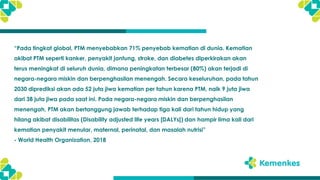 “Pada tingkat global, PTM menyebabkan 71% penyebab kematian di dunia. Kematian
akibat PTM seperti kanker, penyakit jantung, stroke, dan diabetes diperkirakan akan
terus meningkat di seluruh dunia, dimana peningkatan terbesar (80%) akan terjadi di
negara-negara miskin dan berpenghasilan menengah. Secara keseluruhan, pada tahun
2030 diprediksi akan ada 52 juta jiwa kematian per tahun karena PTM, naik 9 juta jiwa
dari 38 juta jiwa pada saat ini. Pada negara-negara miskin dan berpenghasilan
menengah, PTM akan bertanggung jawab terhadap tiga kali dari tahun hidup yang
hilang akibat disabilitas (Disability adjusted life years [DALYs]) dan hampir lima kali dari
kematian penyakit menular, maternal, perinatal, dan masalah nutrisi”
- World Health Organization, 2018
 