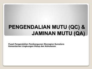 PENGENDALIAN MUTU (QC) &
JAMINAN MUTU (QA)
Pusat Pengendalian Pembangunan Ekoregion Sumatera
Kementerian Lingkungan Hidup dan Kehutanan
 