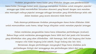 Tindakan pengendalian hama hutan yang dilakukan dengan cara pemberantasan
hama hutan (Serangga hutan) pada dasarnya merupakan tindakan untuk mengatur populasi
serangga agar tidak menimbulkan kerusakan ekonomis yang berarti dengan cara menekan
atau mencegah naiknya populasi serangga sehingga kerusakan yang ditimbulkannya selalu ada
dalam keadaan yang secara ekonomis tidak berarti.
Pada dasarnya pelaksanaan tindakan penangulangan hama hutan dilakukan tidak
untuk memusnahkan suatu hama, tetapi hanya ditujukan untuk menekan populasi serangga.
Dalam melakukan pengendalian hama harus didasarkan pertimbangan (evaluasi).
Bahwa biaya untuk melakukan penanggulangan harus lebih kecil dari pada nilai kerusakan
yang ditimbulkan atau yang akan ditimbulkan oleh hamanya, baik nilai langsung dari hutan
maupun nilai tidak langsung (nilai estetik, fungsi lindung dan lain-lain).
Bersamaan dengan pertimbangan menyangkut biaya harus diadakan pula
pertimbangan biologis dari serangganya dan pertimbangan teknis dari cara
pemberantasannya.
 