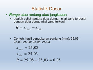 Statistik Dasar
• Range atau rentang atau jangkauan
• adalah selisih antara data dengan nilai yang terbesar
dengan data denga nilai yang terkecil
• Contoh: hasil pengukuran panjang (mm): 25,06;
25,03; 25,08; 25,05; 25,03
05,003,2508,25
03,25
08,25
min
max



R
x
x
minmax xxR 
 