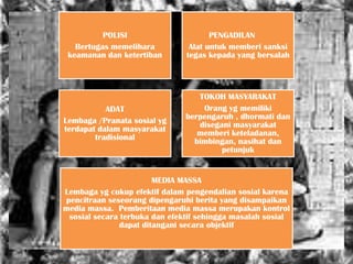 POLISI                      PENGADILAN
   Bertugas memelihara          Alat untuk memberi sanksi
 keamanan dan ketertiban       tegas kepada yang bersalah




                                  TOKOH MASYARAKAT
           ADAT                    Orang yg memiliki
Lembaga /Pranata sosial yg     berpengaruh , dhormati dan
terdapat dalam masyarakat         disegani masyarakat
        tradisional               memberi keteladanan,
                                 bimbingan, nasihat dan
                                        petunjuk


                        MEDIA MASSA
Lembaga yg cukup efektif dalam pengendalian sosial karena
pencitraan seseorang dipengaruhi berita yang disampaikan
media massa. Pemberitaan media massa merupakan kontrol
 sosial secara terbuka dan efektif sehingga masalah sosial
               dapat ditangani secara objektif
 