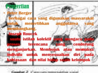 Pengertian
• Peter Berger
   berbagai cara yang digunakan masyarakat
  untuk    menertibkan      anggotanya   yang
  membangkang.
• Joseph Roucek
    suatu istilah kolektif yang mengacu pada
  proses      terencana     yang    cenderung
  menganjurkan. Membujuk atau memaksa
  individu untuk menyesuaikan diri pada
  kebiasaan dan nilai hidup suatu kelompok
 