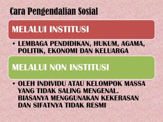 Cara Pengendalian Sosial
MELALUI INSTITUSI
• LEMBAGA PENDIDIKAN, HUKUM, AGAMA,
  POLITIK, EKONOMI DAN KELUARGA

MELALUI NON INSTITUSI
• OLEH INDIVIDU ATAU KELOMPOK MASSA
  YANG TIDAK SALING MENGENAL.
  BIASANYA MENGGUNAKAN KEKERASAN
  DAN SIFATNYA TIDAK RESMI
 