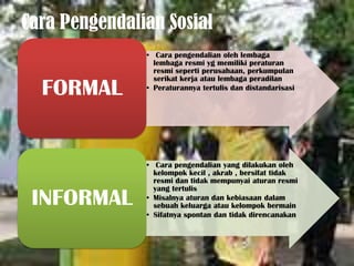 Cara Pengendalian Sosial
               • Cara pengendalian oleh lembaga
                 lembaga resmi yg memiliki peraturan
                 resmi seperti perusahaan, perkumpulan
                 serikat kerja atau lembaga peradilan
  FORMAL       • Peraturannya tertulis dan distandarisasi




               • Cara pengendalian yang dilakukan oleh
                 kelompok kecil , akrab , bersifat tidak
                 resmi dan tidak mempunyai aturan resmi
                 yang tertulis
 INFORMAL      • Misalnya aturan dan kebiasaan dalam
                 sebuah keluarga atau kelompok bermain
               • Sifatnya spontan dan tidak direncanakan
 