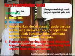 Cara Pengendalian Sosial
INFORMAL
1. Mengejek
2. Menyindir
3. Menyebarkan desas desus / gosip berupa
   berita yang menyebar secara cepat dan
   kadang tidak berdasar fakta sehingga
   kebenarannya masih diragukan
4. Teguran yaitu peringatan yang ditujukan
   kepada seseorang yang menyimpang baik
   secara lisan maupun tulisan
 