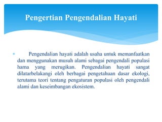  Pengendalian hayati adalah usaha untuk memanfaatkan
dan menggunakan musuh alami sebagai pengendali populasi
hama yang merugikan. Pengendalian hayati sangat
dilatarbelakangi oleh berbagai pengetahuan dasar ekologi,
terutama teori tentang pengaturan populasi oleh pengendali
alami dan keseimbangan ekosistem.
Pengertian Pengendalian Hayati
 