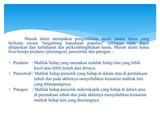 Musuh alami merupakan pengendalian alami utama hama yang
berkerja secara “tergantung kapadatan populasi” sehingga tidak dapat
dilepaskan dari kehidupan dan perkembangbiakan hama. Musuh alami hama
bisa berupa predator (pemangsa), parasitoid, dan patogen. :
 Predator : Mahluk hidup yang memakan mahluk hidup lain yang lebih
kecil atau lebih lemah dari dirinya.
 Parasitoid : Mahluk hidup parasitik yang hidup di dalam atau di permukaan
tubuh dan pada akhirnya menyebabkan kematian mahluk lain
yang ditumpanginya.
 Patogen : Mahluk hidup parasitik mikroskopik yang hidup di dalam atau
di permukaan tubuh dan pada akhirnya menyebabkan kematian
mahluk hidup lain yang diserangnya.
 