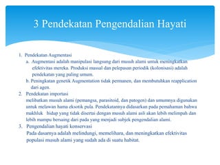 1. Pendekatan Augmentasi
a. Augmentasi adalah manipulasi langsung dari musuh alami untuk meningkatkan
efektivitas mereka. Produksi massal dan pelepasan periodik (kolonisasi) adalah
pendekatan yang paling umum.
b. Peningkatan genetik Augmentation tidak permanen, dan membutuhkan reapplication
dari agen.
2. Pendekatan importasi
melibatkan musuh alami (pemangsa, parasitoid, dan patogen) dan umumnya digunakan
untuk melawan hama eksotik pula. Pendekatannya didasarkan pada pemahaman bahwa
makhluk hidup yang tidak disertai dengan musuh alami asli akan lebih melimpah dan
lebih mampu bersaing dari pada yang menjadi subjek pengendalian alami.
3. Pengendalian hayati konservasi
Pada dasarnya adalah melindungi, memelihara, dan meningkatkan efektivitas
populasi musuh alami yang sudah ada di suatu habitat.
3 Pendekatan Pengendalian Hayati
 