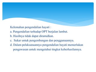 Kelemahan pengendalian hayati :
a. Pengendalian terhadap OPT berjalan lambat.
b. Hasilnya tidak dapat diramalkan.
c. Sukar untuk pengembangan dan penggunaannya.
d. Dalam pelaksanaannya pengendalian hayati memerlukan
pengawasan untuk mengetahui tingkat keberhasilannya.
 