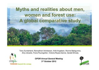 Myths and realities about men,
          women and forest use:
        A global comparative study




           Terry Sunderland, Ramadhani Achdiawan, Arild Angelsen, Ronnie Babigumira,
              Amy Ickowitz, Fiona Paumgarten, Victoria Reyes-García, Gerald Shively


                             CIFOR Annual General Meeting
                                   3rd October 2012
THINKING beyond the canopy
 