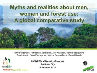Myths and realities about men, 
women and forest use: 
A global comparative study 
Terry Sunderland, Ramadhani Achdiawan, Arild Angelsen, Ronnie Babigumira, 
Amy Ickowitz, Fiona Paumgarten, Victoria Reyes-García, Gerald Shively 
THINKING beyond the canopy 
IUFRO World Forestry Congress 
Salt Lake City 
6th October 2014 
 