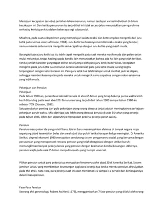 Meskipun kecepatan tersebut perlahan-lahan menurun, namun terdapat variasi individual di dalam
kecakapan ini. Dan ketika penurunan itu terjadi hal ini tidak secara jelas menunjukkan perngaruhnya
terhadap kehidupan kita dalam beberapa segi substansial.
Misalnya, pada suatu eksperimen yang mempelajari waktu reaksi dan keterampilan mengetik dari juru
ketik pada semua usia (salthouse, 1984). Juru ketik tua biasanya memiliki reaksi-reaksi yang lambat,
namun mereka sebenarnya mengetik sama cepatnya dengan juru ketika yang masih muda.
Barangkali para juru ketik tua itu lebih cepat mengetik pada saat mereka masih muda dan pelan-pelan
mulai melambat, tetapi hasilnya pada kondisi lain menunjukkan bahwa ada hal lain yang telah terlibat.
Ketika jumlah karakter yang dapat dilihat selanjutnya oleh para juru ketik itu terbatas, kecepatan
mengetik pada juru ketik tua menurun secara substansial; para juru ketik muda kurang begitu
terpengaruh dengan keterbatasan ini. Para juru ketik tua telah belajar untuk melihat jauh ke depan,
sehingga memberi kesempatan pada mereka untuk mengetik sama cepatnya dengan rekan-rekannya
yang lebih muda.
Pekerjaan dan Pensiun
Pekerjaan
Pada tahun 1980-an, persentase laki-laki berusia di atas 65 tahun yang tetap bekerja purna waktu lebih
kecil dibanding pada awal abad 20. Penurunan yang terjadi dari tahun 1900 sampai tahun 1980-an
sebesar 70% (Douvan, 1983).
Satu perubahan penting dari pola pekerjaan orang-orang dewasa lanjut adalah meningkatnya perkejaan-
pekerjaan paruh waktu. Mis: dari tiga juta lebih orang dewasa berusia di atas 65 tahun yang pekerja
pada tahun 1986, lebih dari separuhnya merupakan pekerja-pekerja paruh waktu.
Pensiun
Pensiun merupakan ide yang relatif baru. Ide ini baru menampakkan efeknya di banyak negara maju
sepanjang abad kesembilan belas dan awal abad dua puluh ketika harapan hidup meningkat. Di Amerika
Serikat, depresi ekonomi 1930 merupakan pendorong sistem pengamanna sosial, yang bersama dengan
perusahaan yang mensponsori rencana pensiun yang telah dinegosiasi dengan serikat buruh-
memungkinkan banyak pekerja lansia yang pensiun dengan keamanan kondisi keuangan. Akhirnya,
pensiun wajib pada usia 65 tahun menjadi sesuatu yang hampir unversal.
Pilihan pensiun untuk para pekerja tua merupakan fenomena akhir abad 20 di Amerika Serikat. Sistem
jaminan sosial, yang memberikan keuntungan bagi para pekerja tua ketika mereka pensiun, diwujudkan
pada thn 1953. Rata-rata, para pekerja saat ini akan menikmati 10 sampai 15 persen dari kehidupannya
dalam masa pensiun.
Fase-Fase Pensiun
Seorang ahli gerontologi, Robert Atchley (1976), menggambarkan 7 fase pensiun yang dilalui oleh orang-
 