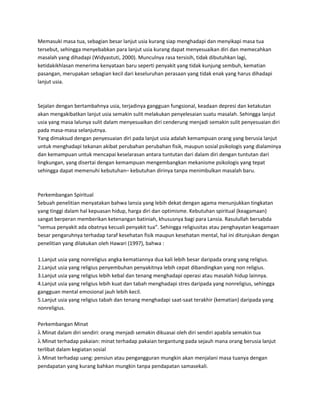 Memasuki masa tua, sebagian besar lanjut usia kurang siap menghadapi dan menyikapi masa tua
tersebut, sehingga menyebabkan para lanjut usia kurang dapat menyesuaikan diri dan memecahkan
masalah yang dihadapi (Widyastuti, 2000). Munculnya rasa tersisih, tidak dibutuhkan lagi,
ketidakikhlasan menerima kenyataan baru seperti penyakit yang tidak kunjung sembuh, kematian
pasangan, merupakan sebagian kecil dari keseluruhan perasaan yang tidak enak yang harus dihadapi
lanjut usia.
Sejalan dengan bertambahnya usia, terjadinya gangguan fungsional, keadaan depresi dan ketakutan
akan mengakibatkan lanjut usia semakin sulit melakukan penyelesaian suatu masalah. Sehingga lanjut
usia yang masa lalunya sulit dalam menyesuaikan diri cenderung menjadi semakin sulit penyesuaian diri
pada masa-masa selanjutnya.
Yang dimaksud dengan penyesuaian diri pada lanjut usia adalah kemampuan orang yang berusia lanjut
untuk menghadapi tekanan akibat perubahan perubahan fisik, maupun sosial psikologis yang dialaminya
dan kemampuan untuk mencapai keselarasan antara tuntutan dari dalam diri dengan tuntutan dari
lingkungan, yang disertai dengan kemampuan mengembangkan mekanisme psikologis yang tepat
sehingga dapat memenuhi kebutuhan– kebutuhan dirinya tanpa menimbulkan masalah baru.
Perkembangan Spiritual
Sebuah penelitian menyatakan bahwa lansia yang lebih dekat dengan agama menunjukkan tingkatan
yang tinggi dalam hal kepuasan hidup, harga diri dan optimisme. Kebutuhan spiritual (keagamaan)
sangat berperan memberikan ketenangan batiniah, khususnya bagi para Lansia. Rasulullah bersabda
“semua penyakit ada obatnya kecuali penyakit tua”. Sehingga religiusitas atau penghayatan keagamaan
besar pengaruhnya terhadap taraf kesehatan fisik maupun kesehatan mental, hal ini ditunjukan dengan
penelitian yang dilakukan oleh Hawari (1997), bahwa :
1.Lanjut usia yang nonreligius angka kematiannya dua kali lebih besar daripada orang yang religius.
2.Lanjut usia yang religius penyembuhan penyakitnya lebih cepat dibandingkan yang non religius.
3.Lanjut usia yang religius lebih kebal dan tenang menghadapi operasi atau masalah hidup lainnya.
4.Lanjut usia yang religius lebih kuat dan tabah menghadapi stres daripada yang nonreligius, sehingga
gangguan mental emosional jauh lebih kecil.
5.Lanjut usia yang religius tabah dan tenang menghadapi saat-saat terakhir (kematian) daripada yang
nonreligius.
Perkembangan Minat
λ Minat dalam diri sendiri: orang menjadi semakin dikuasai oleh diri sendiri apabila semakin tua
λ Minat terhadap pakaian: minat terhadap pakaian tergantung pada sejauh mana orang berusia lanjut
terlibat dalam kegiatan sosial
λ Minat terhadap uang: pensiun atau pengangguran mungkin akan menjalani masa tuanya dengan
pendapatan yang kurang bahkan mungkin tanpa pendapatan samasekali.
 