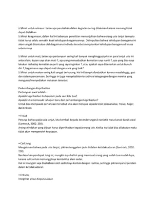 λ Minat untuk rekreasi :beberapa perubahan dalam kegiatan sering dilakukan karena memang tidak
dapat dielakkan
λ Minat keagamaan, dalam hal ini beberapa penelitian menunjukkan bahwa orang usia lanjut temyata
tidak harus selalu semakin kuat kehidupan keagamaannya. Disimpulkan bahwa kehidupan beragama ini
akan sangat ditentukan oleh bagaimana individu tersebut menjalankan kehidupan beragama di masa
sebelumnya
λ Minat untuk mati, beberapa pertanyaan sering kali banyak menghinggapi pikiran para lanjut usia ini
antara lain, kapan saya akan mati ?, apa yang menyebabkan kematian saya nanti ?, apa yang bisa saya
lakukan terhadap kematian seperti yang saya inginkan ?, atau apakah saya dibenarkan untuk bunuh
diri ?, bagaimana saya dapat mati dengan cara yang baik?.
λ Minat untuk makan sering kali sangat berkurang. Hal ini banyak disebabkan karena masalah gigi, gusi
dan sistem pencemaan. Sehingga ini juga menyebabkan terjadinya ketegangan dengan mereka yang
mengurus/menyediakan makanan tersebut.
Perkembangan Kepribadian
Pertanyaan awal adalah…
Apakah kepribadian itu berubah pada saat kita tua?
Apakah kita memasuki tahapan baru dari perkembangan kepribadian?
Untuk bisa menjawab pertanyaan tersebut kita akan merujuk kepada teori psikoanalisa; Freud, Roger,
dan Erikson
• Freud
Percaya bahwa pada usia lanjut, kita kembali kepada kecenderungan2 narsistik masa kanak-kanak awal
(Santrock, 2002: 250).
Artinya tindakan yang dibuat harus diperlihatkan kepada orang lain. Ketika itu tidak bisa dilakukan maka
tidak akan memperoleh kepuasan.
• Carl Jung
Mengatakan bahwa pada usia lanjut, pikiran tenggelam jauh di dalam ketidaksadaran (Santrock, 2002:
250).
Berdasarkan pendapat Jung ini, mungkin saja hal ini yang membuat orang yang sudah tua mudah lupa,
karena sulit untuk memanggilnya kembali ke alam sadar.
Hal ini mungkin saja disebabkan oleh sedikitnya kontak dengan realitas, sehingga pikirannya terpendam
dalam ketidaksadaran
• Erikson
Integritas Vesus Keputusasaan
 