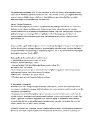 Percaya bahwa masa dewasa akhir dicirikan oleh tahap terakhir dari delapan tahap siklus kehidupan.
Tahun-tahun akhir kehidupan merupakan suatu masa untuk melihat kembali apa yang telah dilakukan
selama hudupnya. Jika kehidupan sebelumnya dapat dijalani dengan baik maka akan merasakan
kepuasan/integritas pada masa tuanya, dan sebaliknya.
Bahaya Fisik dan Psikis Lansia
Secara individu, pengaruh proses menua dapat menimbulkan berbagai masalah fisik baik secara fisik-
biologik, mental maupun sosial ekonomis. Dengan semakin lanjut usia seseorang, mereka akan
mengalami kemunduran terutama di bidang kemampuan fisik, yang dapat mengakibatkan penurunan
pada peranan-peranan sosialnya. Hal ini mengkibatkan pula timbulnya gangguan di dalam hal
mencukupi kebutuhan hidupnya sehingga dapat meningkatkan ketergantunga yang memerlukan
bantuan orang lain.
Lanjut usia tidak saja di tandai dengan kenunduran fisik, tetapi dapat pula berpengaruh terhadap kondisi
mental. Semakin lanjut seseorang, kesibukan sosialnya akan semakin berkurang hal mana akan dapat
mengakibatkan berkurangnya integrasi dengan lingkungannya. Hal ini dapat memberikan dampak pada
kebahagiaan seseorang (Stanley, 2007).
Beberapa Tanda Bahaya Yang Sebaiknya Diantisipasi
1. Bahaya fisik yang umum terjadi pads usia lanjut
• Penyakit degeneratif/penyakit kronis.
• Adanya hambatan fisik (penglihatan, pendengaran, otot, tulang dll.).
• Gangguan pada gigi/gusinya.
• Berkurangnya pemasukan gizi, karena minat makan yang berkurang, dalam hal ini dirinya ada rasa
takut dan juga murung, ingin makan bersama orang lain.
• Menurunnya kemampuan dan gairah seksual.
• Mereka tergolong rentan/rawan terhadap kecelakaan.
2. Bahaya Psikis Pada Lansia
• Ketidaksiapan untuk mengadakan perubahan pola kehidupannya, contoh: misalnya mereka harus
memutuskan mendiami rumah yang tidak terlalu besar lagi, karena anakanak sudah menikah semua dan
mempunyai keluarga sendiri.
• Dapat pula muncul pemikiran pada orang usia lanjut bahwa proses mental mereka sudah mulai dan
sedang menurun. Misalnya mereka mengeluh sangat pelupa, kesulitan dalam menerima hal baru. Dan
mereka juga merasa tidak tahan dengan tekanan, perasaan seperti ini membentuk mental mereka
seolah tertidur, dengan keyakinan bahwa dirinya sudah terlalu tua untuk mengerjakan hal tertentu,
mereka menarik diri dari semua bentuk kegiatan.
• Masalah psikologis lain yang dapat menjadi gangguan adalah perasaan bersalah karena menganggur.
Sering kali hal ini akan tergantung dari sistem nilai yang ada dalam dirinya, seberapa jauh orang usia
 