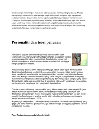 lanjut ini sangat mementingkan materi, dan seberapa jauh dia menilai pentingnya bekerja. Mereka
merasa sangat membutuhkan pekerjaan agar sangat dihargai oleh orang lain, ingin memperoleh
perhatian. Berkaitan dengan hal ini, mereka juga menyadari bahwa pendapatan mereka menurun.
• Gangguan psikologis yang dipandang paling berbahaya adalah sikap mereka yang ingin tidak terlibat
secara sosial. Sikap ini akan membuat mereka mudah curiga terhadap orang lain, atau menuntut
perhatian berlebihan, atau mengasingkan diri dengan munculnya rasa tidak berguna dan rasa murung,
rendah diri, bahkan juga mungkin akan menjadi sangat apatis.
Personaliti dan teori penuaan
PERSEPSI popular personaliti bagi orang dewasa akhir tidak
selalunya benar. Menurut Dorothy Rogers (1979), tanggapan bahawa
orang dewasa akhir akan menjadi tidak fleksibel atau konservatif
adalah mitos kerana ada di antara mereka akan berubah sehingga
penghujung hayat mereka.
Andaian orang dewasa akhir tidak produktif juga adalah tidak tepat. Memang tidak
dapat dinafikan bahawa produktiviti seseorang akan menurun, tetapi bukan kerana
umur yang lanjut semata-mata. ian juga disebabkan masalah kesihatan dan faktor-
faktor lain. Berapa ramai di antara kita yang kenal dengan orang dewasa akhir yang
masih mampu mengerjakan bendang di kampung dan mengangkat cangkul yang berat?
Berpandukan pada apa yang kita lihat di sekeliling, kita sendiri yang harus menentukan
pendapat mana yang benar dan yang boleh dipertikaikan.
Di antara personaliti orang dewasa akhir yang dikemukakan oleh pakar seperti Rogers
adalah kumpulan dewasa akhir selalu dilihat sebagai orang yang kesunyian dan
diketepikan oleh golongan muda. Jurang yang nyata di antara golongan tua dan muda
mungkin berlaku kerana orang tua sendiri lebih suka bergaul dengan mereka yang
hampir sama umur (Rogers, 1979).
Rogers juga mengatakan: “ Setengah orang tua melihat diri mereka sebagai orang yang
gagal (ms 294).” Namun, golongan ini juga dilihat sebagai orang yang bijaksana kerana
pengalaman mereka.
Teori Perkembangan pada tahap ini ialah:
 