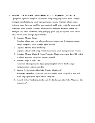 A. PENGERTIAN, DEFINISI, ARTI ORGANISASI DAN UNSUR – UNSURNYA
pengertian organisasi merupakan sekumpulan orang-orang yang disusun dalam kelompok-
kelompok, yang bekerjasama untuk mencapai tujuan bersama, Organisasi adalah system
kerjasama antara dua orang atau lebih, atau organisasi adalah setiap bentuk kerjasama untuk
pencapaian tujuan bersama, organisasi adalah struktur pembagian kerja dan struktur tata
hubungan kerja antara sekelompok orang pemegang posisi yang bekerjasama secara tertentu
untuk bersama-sama mencapai tujuan tertentu.
1. Organisasi Menurut Stoner
Organisasi adalah suatu pola hubungan-hubungan orang-orang di bawah pengarahan
manajer (pimpinan) untuk mengejar tujuan bersama.
2. Organisasi Menurut James D. Mooney
Organisasi adalah bentuk setiap perserikatan manusia untuk mencapai tujuan bersama.
3. Organisasi Menurut Chester I. BernardPengertian Manajemen menurut Para Ahli berikut
ini adalah pengertian manajemen menurut para ahli :
4. Menurut George R. Terry, 1994
Manajemen adalah pencapaian tujuan yang ditetapkan terlebih dahulu dengan
mempergunakan kegiatan orang lain.
5. Menurut Dr. Sp. Siagian dalam buku “Filsafat Administrasi”
Manajemen merupakan kemampuan atau keterampilan untuk memperoleh suatu hasil
dalam rangka pencapaian tujuan melalui orang lain.
6. Menurut Ordway Tead yang di sadur oleh Drs. He. Rosyidi dalam buku “Organisasi dan
Management”
 