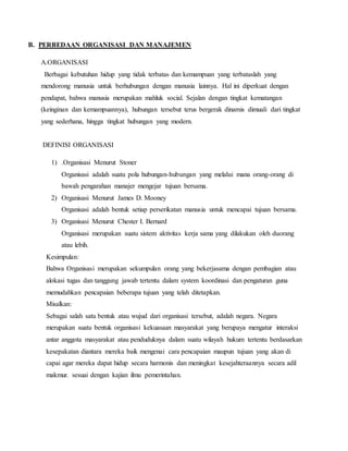 B. PERBEDAAN ORGANISASI DAN MANAJEMEN
A.ORGANISASI
Berbagai kebutuhan hidup yang tidak terbatas dan kemampuan yang terbataslah yang
mendorong manusia untuk berhubungan dengan manusia lainnya. Hal ini diperkuat dengan
pendapat, bahwa manusia merupakan mahluk social. Sejalan dengan tingkat kematangan
(keinginan dan kemampuannya), hubungan tersebut terus bergerak dinamis dimuali dari tingkat
yang sederhana, hingga tingkat hubungan yang modern.
DEFINISI ORGANISASI
1) .Organisasi Menurut Stoner
Organisasi adalah suatu pola hubungan-hubungan yang melalui mana orang-orang di
bawah pengarahan manajer mengejar tujuan bersama.
2) Organisasi Menurut James D. Mooney
Organisasi adalah bentuk setiap perserikatan manusia untuk mencapai tujuan bersama.
3) Organisasi Menurut Chester I. Bernard
Organisasi merupakan suatu sistem aktivitas kerja sama yang dilakukan oleh duorang
atau lebih.
Kesimpulan:
Bahwa Organisasi merupakan sekumpulan orang yang bekerjasama dengan pembagian atau
alokasi tugas dan tanggung jawab tertentu dalam system koordinasi dan pengaturan guna
memudahkan pencapaian beberapa tujuan yang telah ditetapkan.
Misalkan:
Sebagai salah satu bentuk atau wujud dari organisasi tersebut, adalah negara. Negara
merupakan suatu bentuk organisasi kekuasaan masyarakat yang berupaya mengatur interaksi
antar anggota masyarakat atau penduduknya dalam suatu wilayah hukum tertentu berdasarkan
kesepakatan diantara mereka baik mengenai cara pencapaian maupun tujuan yang akan di
capai agar mereka dapat hidup secara harmonis dan meningkat kesejahteraannya secara adil
makmur. sesuai dengan kajian ilmu pemerintahan.
 