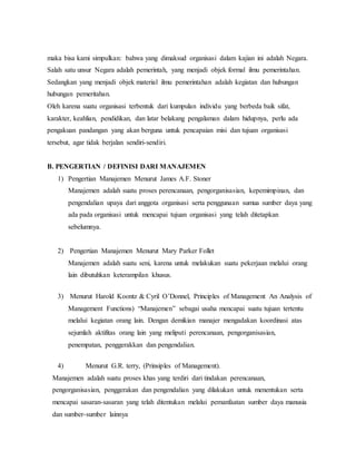 maka bisa kami simpulkan: bahwa yang dimaksud organisasi dalam kajian ini adalah Negara.
Salah satu unsur Negara adalah pemerintah, yang menjadi objek formal ilmu pemerintahan.
Sedangkan yang menjadi objek material ilmu pemerintahan adalah kegiatan dan hubungan
hubungan pemeritahan.
Oleh karena suatu organisasi terbentuk dari kumpulan individu yang berbeda baik sifat,
karakter, keahlian, pendidikan, dan latar belakang pengalaman dalam hidupnya, perlu ada
pengakuan pandangan yang akan berguna untuk pencapaian misi dan tujuan organisasi
tersebut, agar tidak berjalan sendiri-sendiri.
B. PENGERTIAN / DEFINISI DARI MANAJEMEN
1) Pengertian Manajemen Menurut James A.F. Stoner
Manajemen adalah suatu proses perencanaan, pengorganisasian, kepemimpinan, dan
pengendalian upaya dari anggota organisasi serta penggunaan sumua sumber daya yang
ada pada organisasi untuk mencapai tujuan organisasi yang telah ditetapkan
sebelumnya.
2) Pengertian Manajemen Menurut Mary Parker Follet
Manajemen adalah suatu seni, karena untuk melakukan suatu pekerjaan melalui orang
lain dibutuhkan keterampilan khusus.
3) Menurut Harold Koontz & Cyril O’Donnel, Principles of Management An Analysis of
Management Functions) “Manajemen” sebagai usaha mencapai suatu tujuan tertentu
melalui kegiatan orang lain. Dengan demikian manajer mengadakan koordinasi atas
sejumlah aktifitas orang lain yang meliputi perencanaan, pengorganisasian,
penempatan, penggerakkan dan pengendalian.
4) Menurut G.R. terry, (Prinsiples of Management).
Manajemen adalah suatu proses khas yang terdiri dari tindakan perencanaan,
pengorganisasian, penggerakan dan pengendalian yang dilakukan untuk menentukan serta
mencapai sasaran-sasaran yang telah ditentukan melalui pemanfaatan sumber daya manusia
dan sumber-sumber lainnya
 